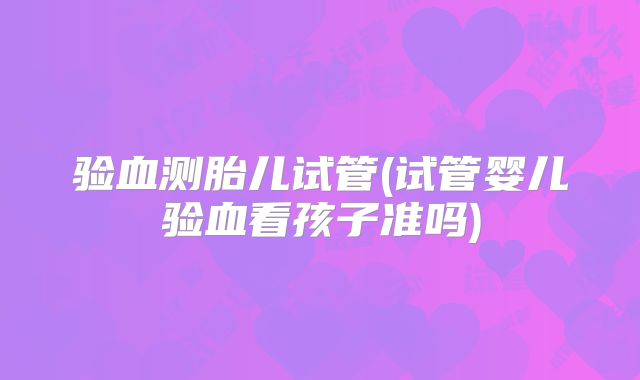 验血测胎儿试管(试管婴儿验血看孩子准吗)
