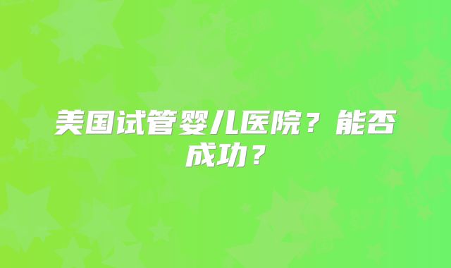美国试管婴儿医院？能否成功？