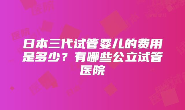 日本三代试管婴儿的费用是多少？有哪些公立试管医院
