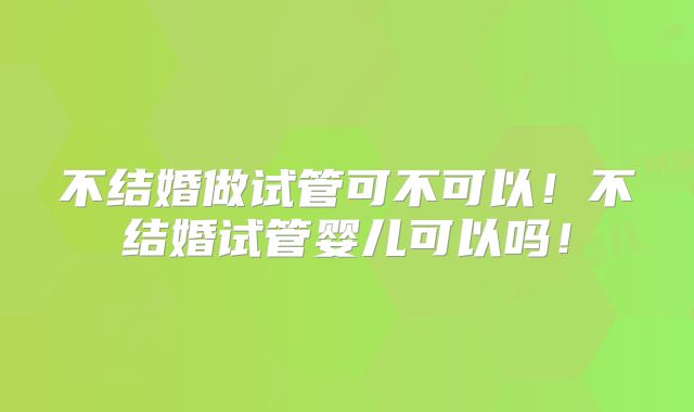 不结婚做试管可不可以！不结婚试管婴儿可以吗！