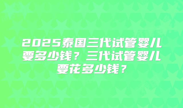 2025泰国三代试管婴儿要多少钱？三代试管婴儿要花多少钱？