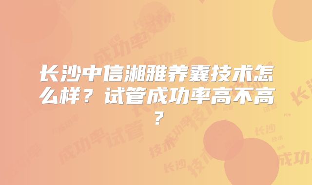 长沙中信湘雅养囊技术怎么样？试管成功率高不高？