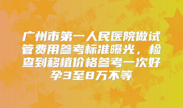 广州市第一人民医院做试管费用参考标准曝光，检查到移植价格参考一次好孕3至8万不等