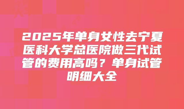 2025年单身女性去宁夏医科大学总医院做三代试管的费用高吗？单身试管明细大全
