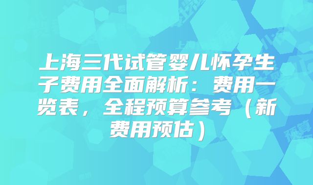 上海三代试管婴儿怀孕生子费用全面解析：费用一览表，全程预算参考（新费用预估）