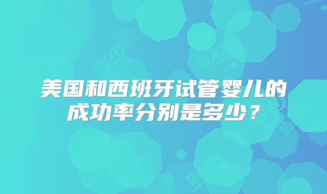美国和西班牙试管婴儿的成功率分别是多少？