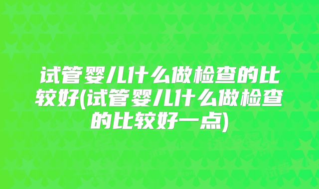 试管婴儿什么做检查的比较好(试管婴儿什么做检查的比较好一点)