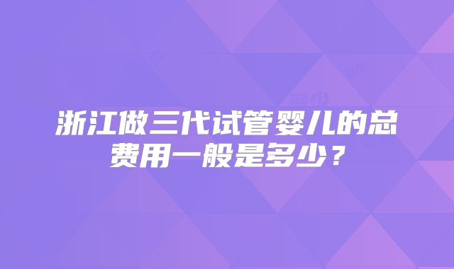 浙江做三代试管婴儿的总费用一般是多少？