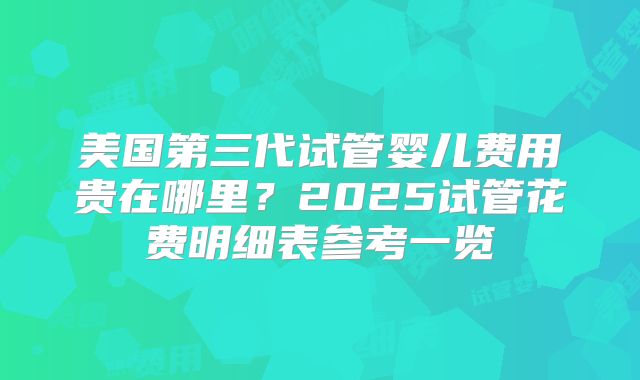 美国第三代试管婴儿费用贵在哪里？2025试管花费明细表参考一览