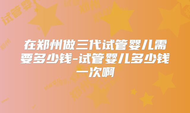 在郑州做三代试管婴儿需要多少钱-试管婴儿多少钱一次啊