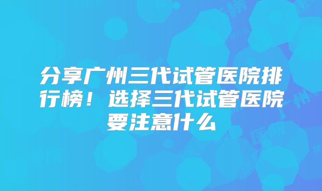 分享广州三代试管医院排行榜！选择三代试管医院要注意什么
