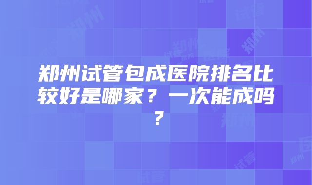郑州试管包成医院排名比较好是哪家?一次能成吗?