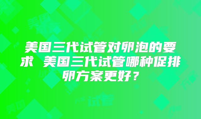 美国三代试管对卵泡的要求 美国三代试管哪种促排卵方案更好？