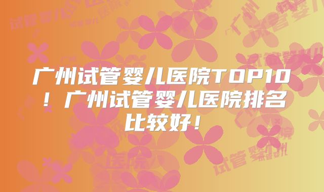 广州试管婴儿医院TOP10！广州试管婴儿医院排名比较好！