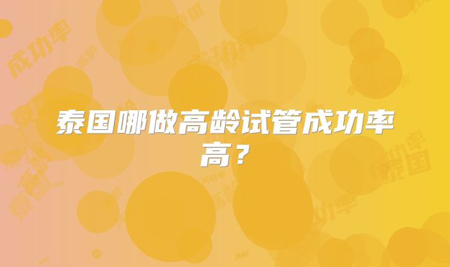 泰国哪做高龄试管成功率高?