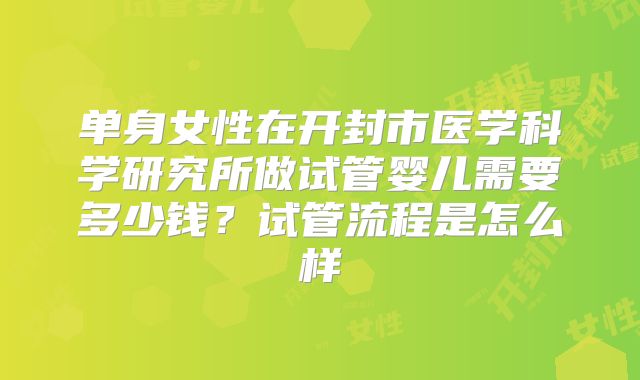 单身女性在开封市医学科学研究所做试管婴儿需要多少钱？试管流程是怎么样