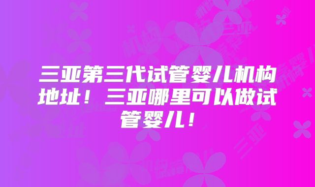 三亚第三代试管婴儿机构地址！三亚哪里可以做试管婴儿！