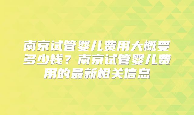 南京试管婴儿费用大概要多少钱？南京试管婴儿费用的最新相关信息