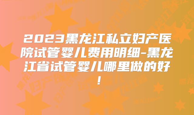 2023黑龙江私立妇产医院试管婴儿费用明细-黑龙江省试管婴儿哪里做的好!