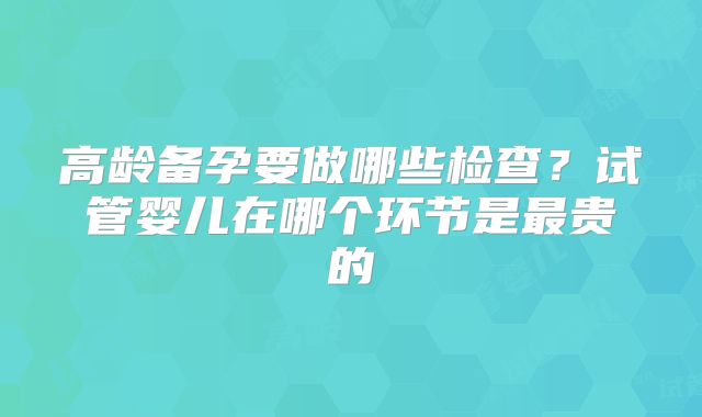 高龄备孕要做哪些检查？试管婴儿在哪个环节是最贵的