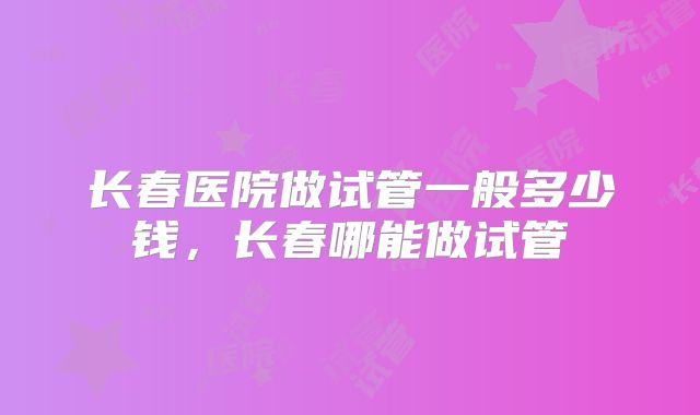 长春医院做试管一般多少钱,长春哪能做试管