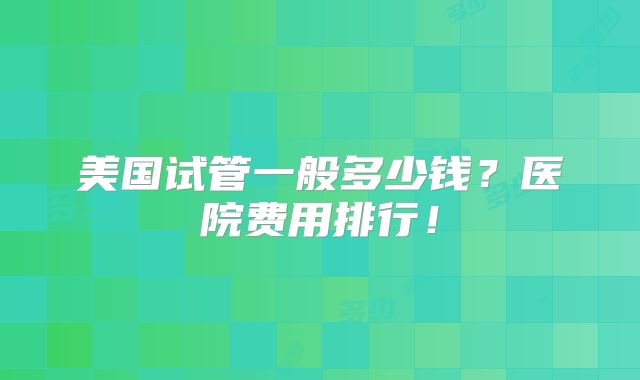 美国试管一般多少钱？医院费用排行！