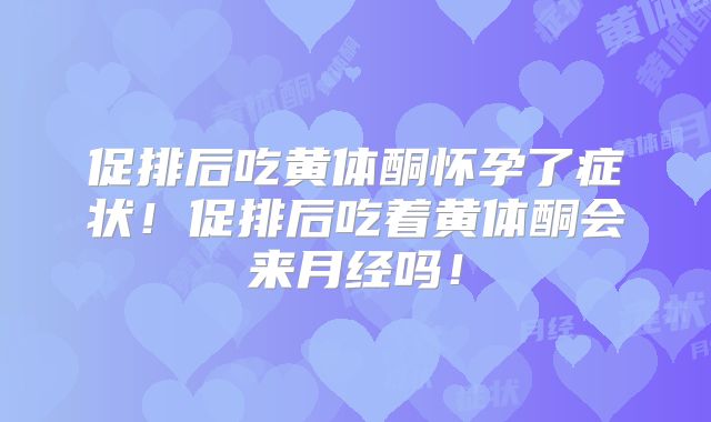 促排后吃黄体酮怀孕了症状！促排后吃着黄体酮会来月经吗！