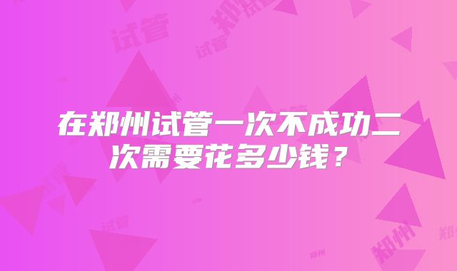 在郑州试管一次不成功二次需要花多少钱？