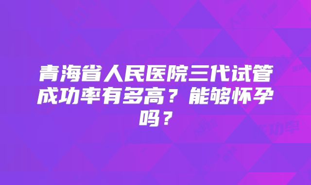 青海省人民医院三代试管成功率有多高？能够怀孕吗？
