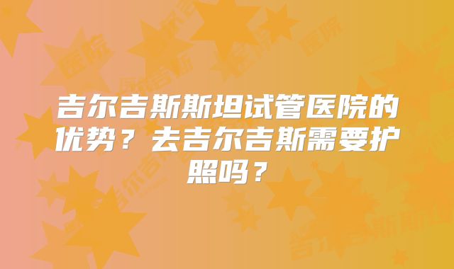 吉尔吉斯斯坦试管医院的优势？去吉尔吉斯需要护照吗？