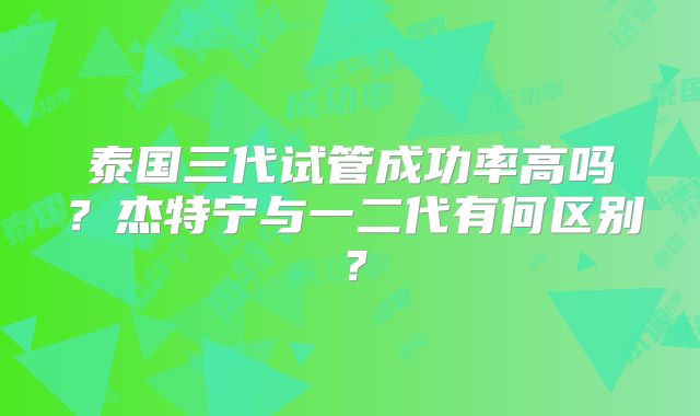泰国三代试管成功率高吗？杰特宁与一二代有何区别？
