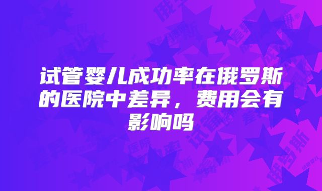 试管婴儿成功率在俄罗斯的医院中差异,费用会有影响吗
