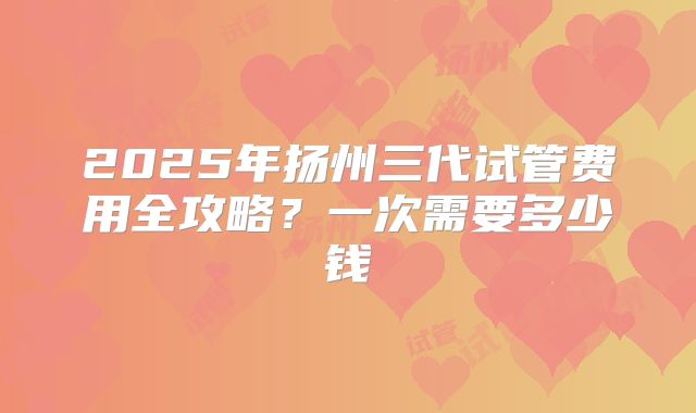 2025年扬州三代试管费用全攻略?一次需要多少钱