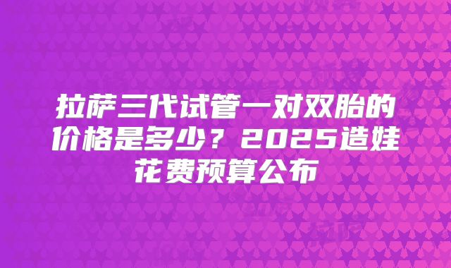 拉萨三代试管一对双胎的价格是多少？2025造娃花费预算公布