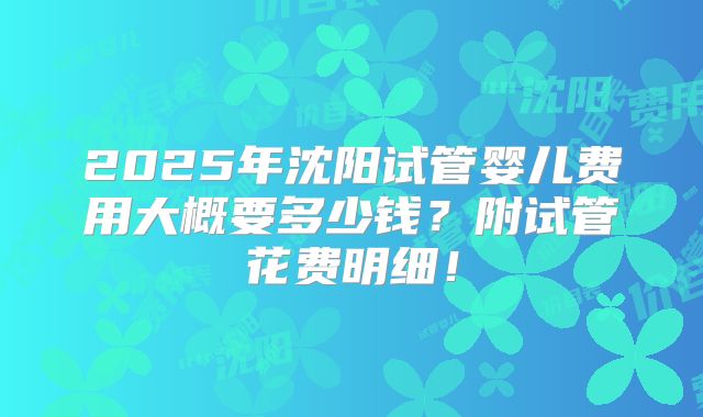 2025年沈阳试管婴儿费用大概要多少钱?附试管花费明细!