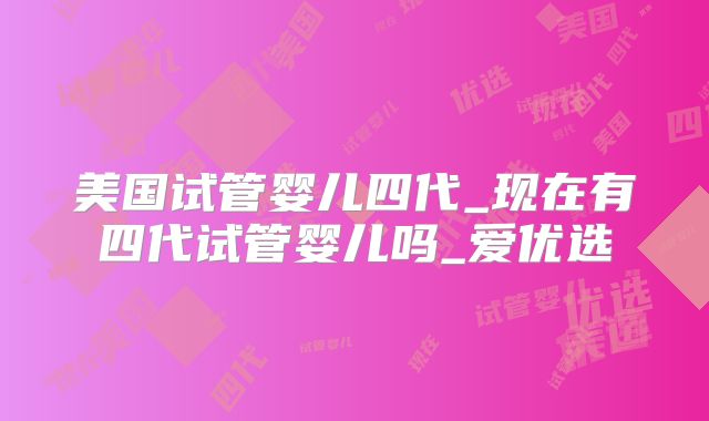 美国试管婴儿四代_现在有四代试管婴儿吗_爱优选