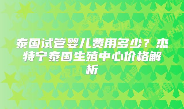 泰国试管婴儿费用多少?杰特宁泰国生殖中心价格解析