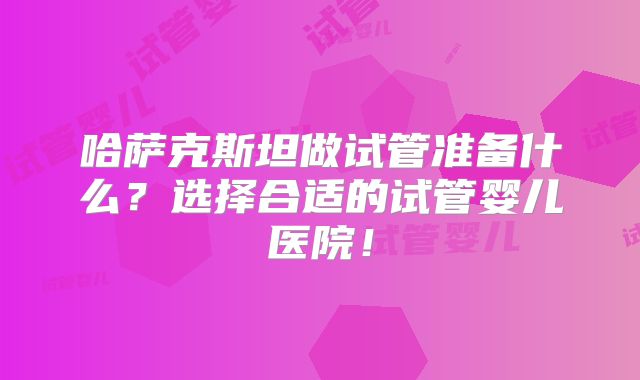 哈萨克斯坦做试管准备什么？选择合适的试管婴儿医院！