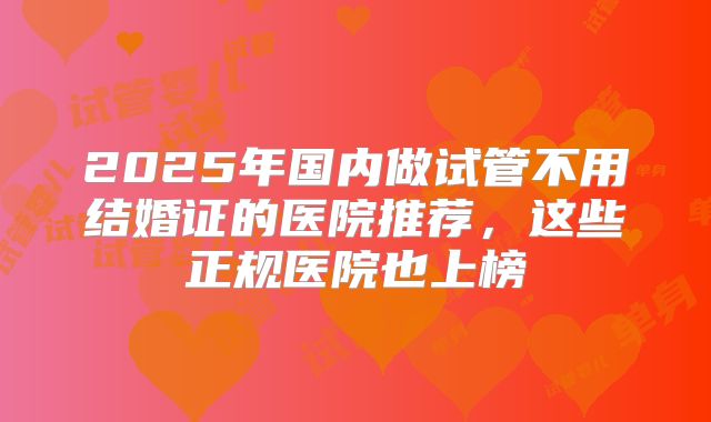 2025年国内做试管不用结婚证的医院推荐，这些正规医院也上榜