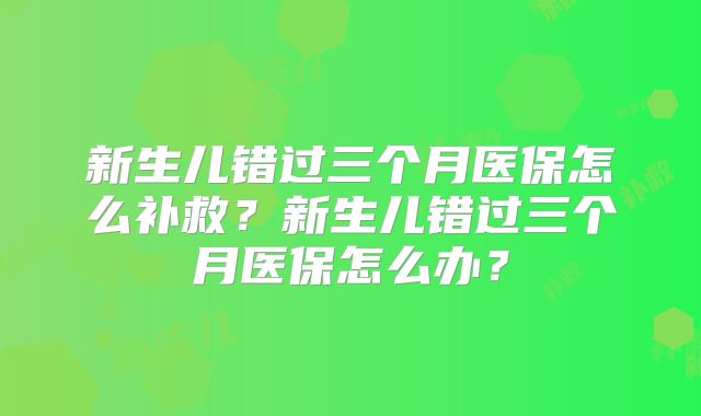 新生儿错过三个月医保怎么补救？新生儿错过三个月医保怎么办？