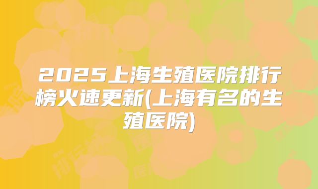 2025上海生殖医院排行榜火速更新(上海有名的生殖医院)