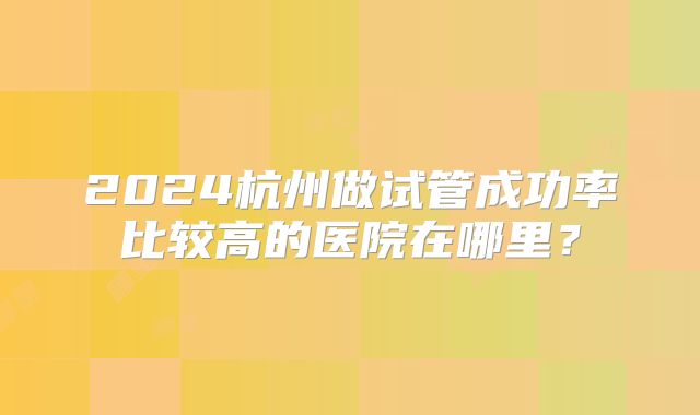 2024杭州做试管成功率比较高的医院在哪里?