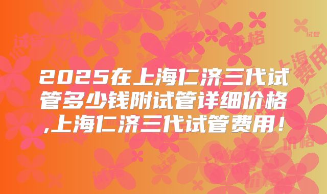 2025在上海仁济三代试管多少钱附试管详细价格,上海仁济三代试管费用！