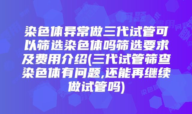 染色体异常做三代试管可以筛选染色体吗筛选要求及费用介绍(三代试管筛查染色体有问题,还能再继续做试管吗)