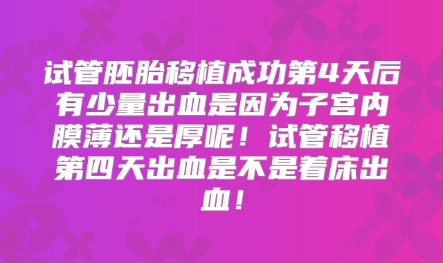 试管胚胎移植成功第4天后有少量出血是因为子宫内膜薄还是厚呢！试管移植第四天出血是不是着床出血！