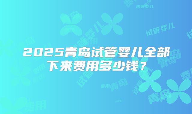 2025青岛试管婴儿全部下来费用多少钱?