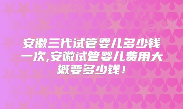 安徽三代试管婴儿多少钱一次,安徽试管婴儿费用大概要多少钱！