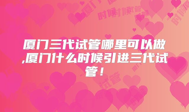 厦门三代试管哪里可以做,厦门什么时候引进三代试管！