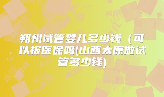朔州试管婴儿多少钱（可以报医保吗(山西太原做试管多少钱)