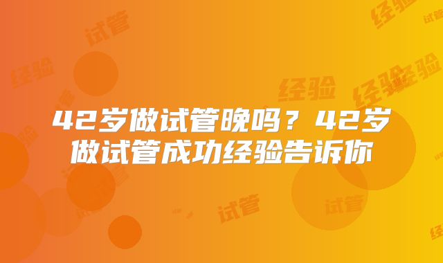 42岁做试管晚吗？42岁做试管成功经验告诉你